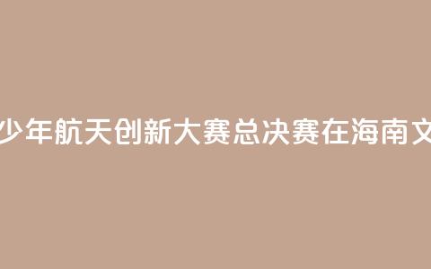 2024全国青少年航天创新大赛总决赛在海南文昌开幕  第1张