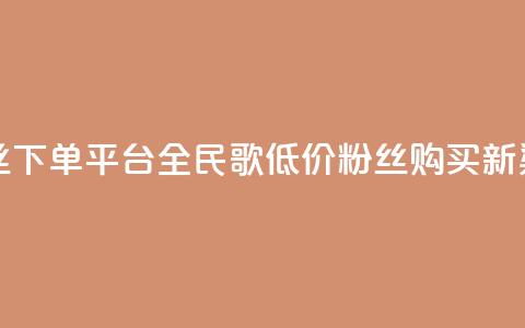 全民k歌低价粉丝下单平台 - 全民K歌低价粉丝购买新渠道探索！  第1张