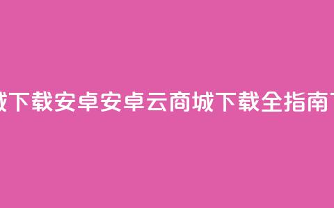 云商城app下载安卓(安卓云商城APP下载全指南) 第1张 云商城app下载安卓(安卓云商城APP下载全指南) 第1张