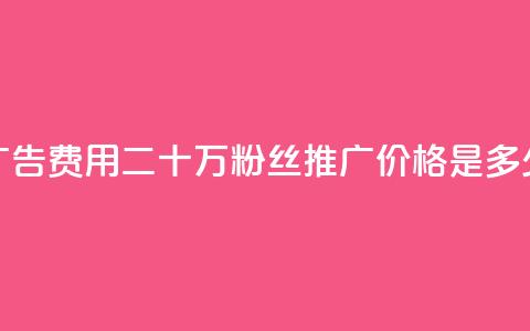 广告费用:二十万粉丝推广价格是多少  第1张 广告费用:二十万粉丝推广价格是多少  第1张