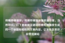 哔哩哔哩播放，哔哩哔哩播放量收益计算，当然可以。以下是根据关键词哔哩哔哩播放生成的一个标题和相应的文章内容。亿乐社区低价自营货源站