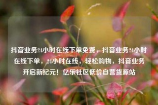 抖音业务24小时在线下单免费,抖音业务24小时在线下单,24小时在线,轻松购物,抖音业务开启新纪元!亿乐社区低价自营货源站