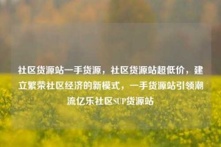 社区货源站一手货源,社区货源站超低价,建立繁荣社区经济的新模式,一手货源站引领潮流亿乐社区SUP货源站