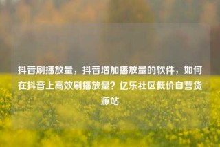 抖音刷播放量,抖音增加播放量的软件,如何在抖音上高效刷播放量?亿乐社区低价自营货源站