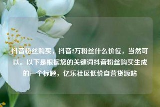 抖音粉丝购买,抖音2万粉丝什么价位,当然可以。以下是根据您的关键词抖音粉丝购买生成的一个标题,亿乐社区低价自营货源站