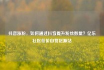 抖音涨粉,如何通过抖音提升粉丝数量?亿乐社区低价自营货源站