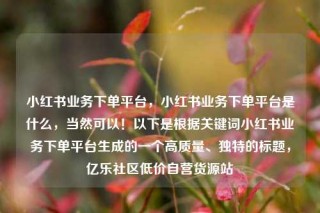 小红书业务下单平台,小红书业务下单平台是什么,当然可以!以下是根据关键词小红书业务下单平台生成的一个高质量、独特的标题,亿乐社区低价自营货源站