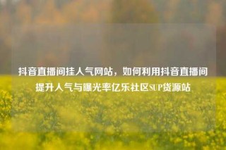 抖音直播间挂人气网站，如何利用抖音直播间提升人气与曝光率亿乐社区SUP货源站