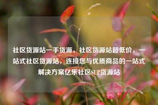 社区货源站一手货源,社区货源站超低价,一站式社区货源站,连接您与优质商品的一站式解决方案亿乐社区SUP货源站
