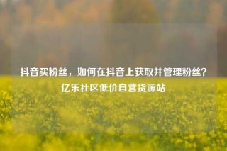 抖音买粉丝，如何在抖音上获取并管理粉丝？亿乐社区低价自营货源站
