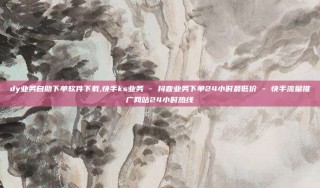 dy业务自助下单软件下载,快手ks业务 - 抖音业务下单24小时最低价 - 快手流量推广网站24小时热线