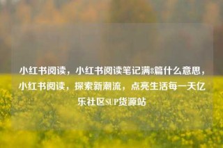 小红书阅读,小红书阅读笔记满8篇什么意思,小红书阅读,探索新潮流,点亮生活每一天亿乐社区SUP货源站