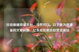 抖音刷播放量平台,当然可以。以下是为您准备的文章标题,亿乐社区低价自营货源站