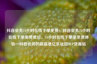 抖音业务24小时在线下单免费,抖音业务24小时在线下单免费低价,24小时在线下单享免费体验—抖音业务的新篇章亿乐社区SUP货源站