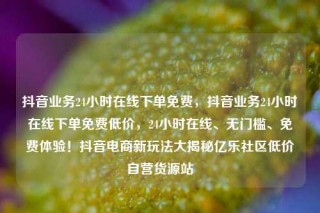 抖音业务24小时在线下单免费,抖音业务24小时在线下单免费低价,24小时在线、无门槛、免费体验!抖音电商新玩法大揭秘亿乐社区低价自营货源站