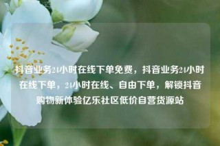 抖音业务24小时在线下单免费,抖音业务24小时在线下单,24小时在线、自由下单,解锁抖音购物新体验亿乐社区低价自营货源站