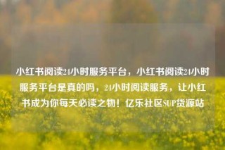 小红书阅读24小时服务平台,小红书阅读24小时服务平台是真的吗,24小时阅读服务,让小红书成为你每天必读之物!亿乐社区SUP货源站