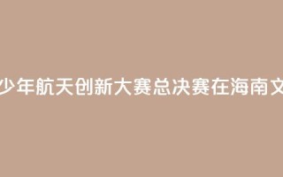 2024全国青少年航天创新大赛总决赛在海南文昌开幕