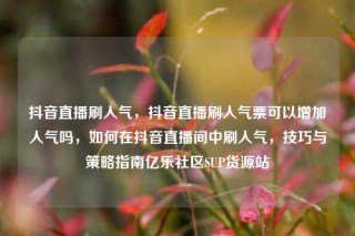抖音直播刷人气,抖音直播刷人气票可以增加人气吗,如何在抖音直播间中刷人气,技巧与策略指南亿乐社区SUP货源站