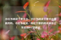 小红书阅读下单平台,小红书阅读下单平台是真的吗,小红书新宠,轻松下单的阅读神器亿乐社区SUP货源站