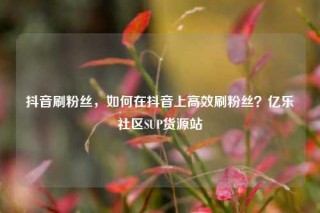 抖音刷粉丝，如何在抖音上高效刷粉丝？亿乐社区SUP货源站