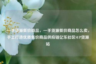 一手货源低价商品,一手货源低价商品怎么卖,手工打造优质低价商品供应链亿乐社区SUP货源站