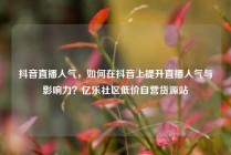 抖音直播人气，如何在抖音上提升直播人气与影响力？亿乐社区低价自营货源站