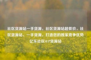 社区货源站一手货源,社区货源站超低价,社区货源站,一手货源,打造您的独家竞争优势亿乐社区SUP货源站