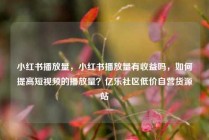 小红书播放量，小红书播放量有收益吗，如何提高短视频的播放量？亿乐社区低价自营货源站