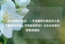 一手货源低价商品，一手货源低价商品怎么卖，手握独家货源，尽享超低折扣！亿乐社区低价自营货源站