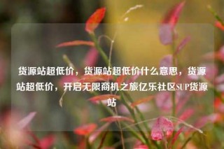 货源站超低价,货源站超低价什么意思,货源站超低价,开启无限商机之旅亿乐社区SUP货源站