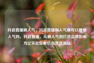 抖音直播刷人气,抖音直播刷人气票可以增加人气吗,抖音直播,从刷人气到打造品牌影响力亿乐社区低价自营货源站