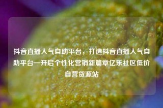 抖音直播人气自助平台,打造抖音直播人气自助平台—开启个性化营销新篇章亿乐社区低价自营货源站