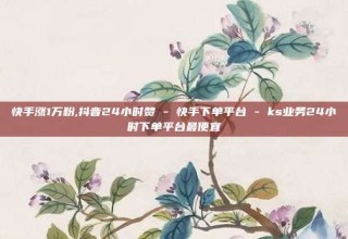 快手涨1万粉,抖音24小时赞 - 快手下单平台 - ks业务24小时下单平台最便宜
