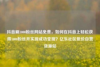抖音刷1000粉丝网站免费,如何在抖音上轻松获得1000粉丝并实现成功变现?亿乐社区低价自营货源站