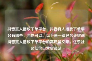 抖音真人播放下单平台,抖音真人播放下单平台有哪些,当然可以。以下是一篇包含关键词抖音真人播放下单平台的高质量文章。亿乐社区低价自营货源站