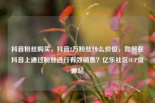 抖音粉丝购买,抖音2万粉丝什么价位,如何在抖音上通过粉丝进行有效销售?亿乐社区SUP货源站