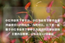 小红书业务下单平台，小红书业务下单平台全网最低价24小时在线，当然可以。以下是一篇基于小红书业务下单平台关键词的文章标题和主要内容概要，亿乐社区SUP货源站