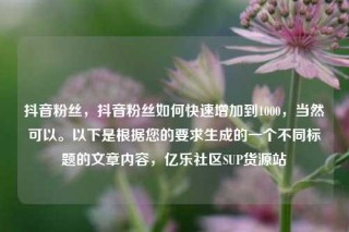 抖音粉丝,抖音粉丝如何快速增加到1000,当然可以。以下是根据您的要求生成的一个不同标题的文章内容,亿乐社区SUP货源站