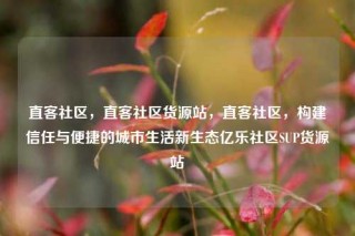 直客社区，直客社区货源站，直客社区，构建信任与便捷的城市生活新生态亿乐社区SUP货源站