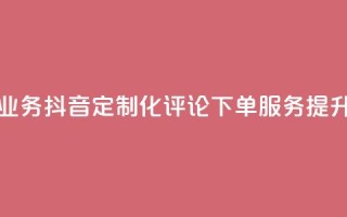 抖音自定义评论下单业务 - 抖音定制化评论下单服务，提升社交媒体曝光~
