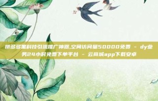 拼多多黑科技引流推广神器,空间访问量50000免费 - dy业务24小时免费下单平台 - 云商城app下载安卓