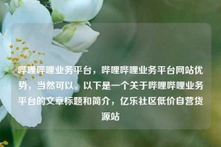 哔哩哔哩业务平台,哔哩哔哩业务平台网站优势,当然可以。以下是一个关于哔哩哔哩业务平台的文章标题和简介,亿乐社区低价自营货源站