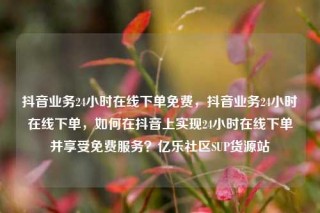抖音业务24小时在线下单免费,抖音业务24小时在线下单,如何在抖音上实现24小时在线下单并享受免费服务?亿乐社区SUP货源站