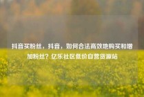 抖音买粉丝，抖音，如何合法高效地购买和增加粉丝？亿乐社区低价自营货源站