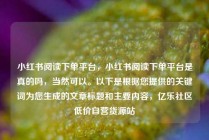 小红书阅读下单平台，小红书阅读下单平台是真的吗，当然可以。以下是根据您提供的关键词为您生成的文章标题和主要内容，亿乐社区低价自营货源站