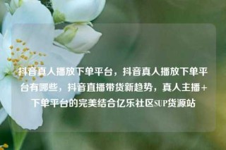 抖音真人播放下单平台,抖音真人播放下单平台有哪些,抖音直播带货新趋势,真人主播+下单平台的完美结合亿乐社区SUP货源站