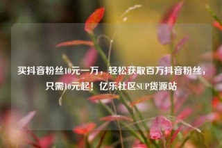 买抖音粉丝10元一万,轻松获取百万抖音粉丝,只需10元起!亿乐社区SUP货源站