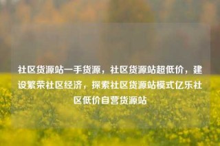社区货源站一手货源,社区货源站超低价,建设繁荣社区经济,探索社区货源站模式亿乐社区低价自营货源站