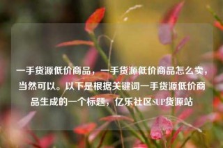 一手货源低价商品,一手货源低价商品怎么卖,当然可以。以下是根据关键词一手货源低价商品生成的一个标题,亿乐社区SUP货源站